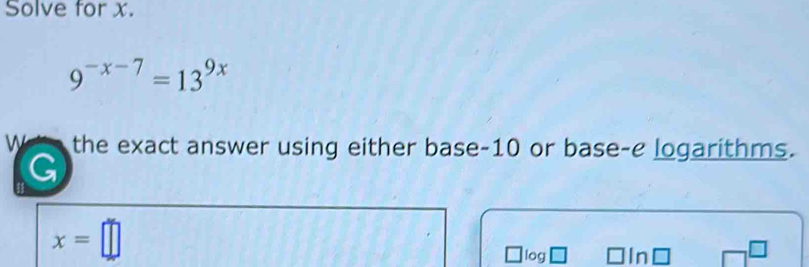 Solve for x.
9^(-x-7)=13^(9x)
W the exact answer using either base -10 or base-e logarithms. 
G
x=□
log In