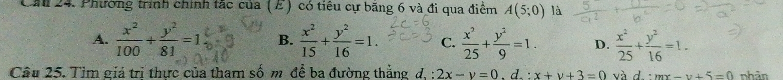 Cầu 24. Phương trình chính tắc của (E) có tiêu cự băng 6 và đi qua điểm A(5;0) là
A.  x^2/100 + y^2/81 =1  x^2/15 + y^2/16 =1.  x^2/25 + y^2/9 =1. D.  x^2/25 + y^2/16 =1. 
B.
C.
Câu 25. Tìm giá trị thực của tham số m để ba đường thắng d,: 2x-y=0, y, d_2:x+y+3=0 và d:mx-y+5=0 nhàn