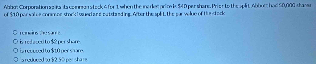 Abbot Corporation splits its common stock 4 for 1 when the market price is $40 per share. Prior to the split, Abbott had 50,000 shares
of $10 par value common stock issued and outstanding. After the split, the par value of the stock
remains the same.
is reduced to $2 per share.
is reduced to $10 per share.
is reduced to $2.50 per share.