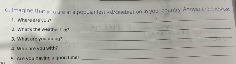 Imagine that you are at a popular festival/celebration in your country. Answer the questions. 
1. Where are you?_ 
2. What's the weather like? 
_ 
3. What are you doing? 
_ 
4. Who are you with? 
_ 
5. Are you having a good time? 
_