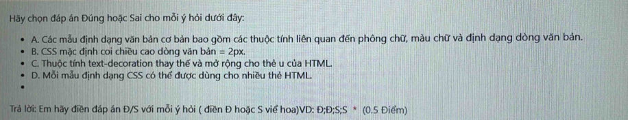 Hãy chọn đáp án Đúng hoặc Sai cho mỗi ý hỏi dưới đây:
A. Các mẫu định dạng văn bản cơ bản bao gồm các thuộc tính liên quan đến phông chữ, màu chữ và định dạng dòng văn bản.
B. CSS mặc định coi chiều cao dòng văn bản =2px.
C. Thuộc tính text-decoration thay thế và mở rộng cho thẻ u của HTML.
D. Mỗi mẫu định dạng CSS có thể được dùng cho nhiều thẻ HTML.
Trả lời: Em hãy điền đáp án Đ/S với mỗi ý hỏi ( điền Đ hoặc S viể hoa)VD: Đ;Đ; S;S * (0.5 Điểm)