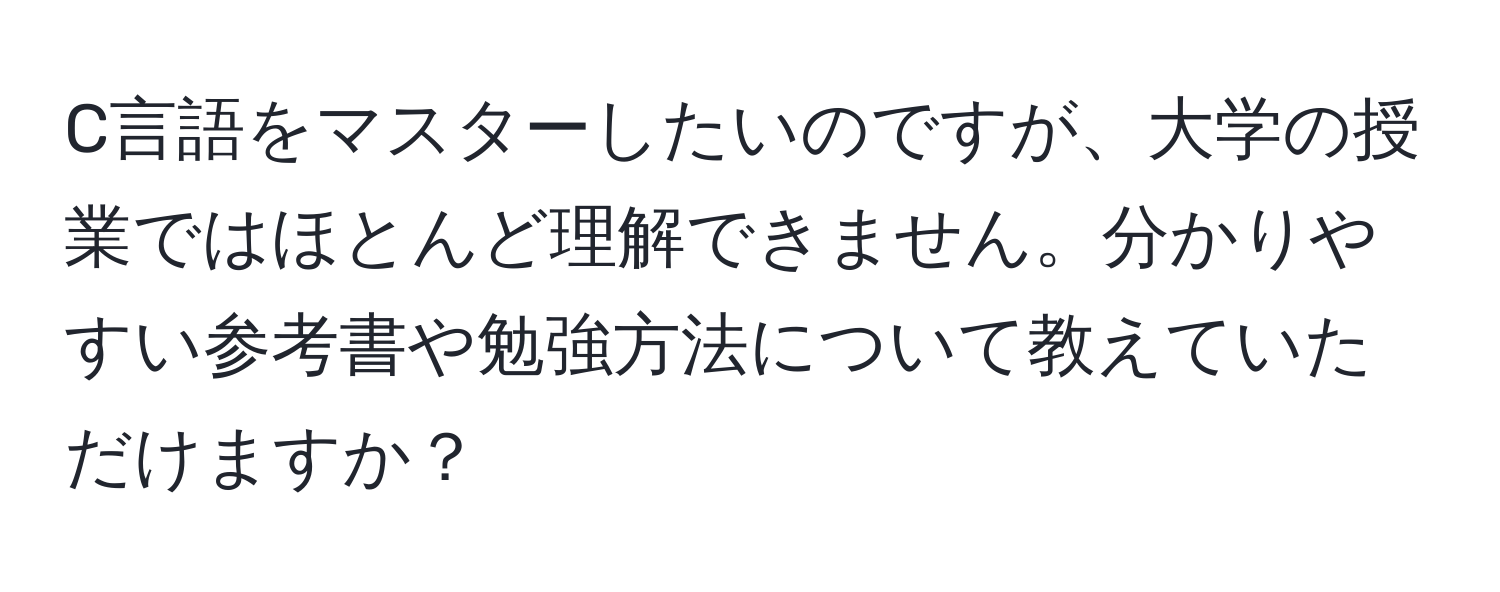 C言語をマスターしたいのですが、大学の授業ではほとんど理解できません。分かりやすい参考書や勉強方法について教えていただけますか？