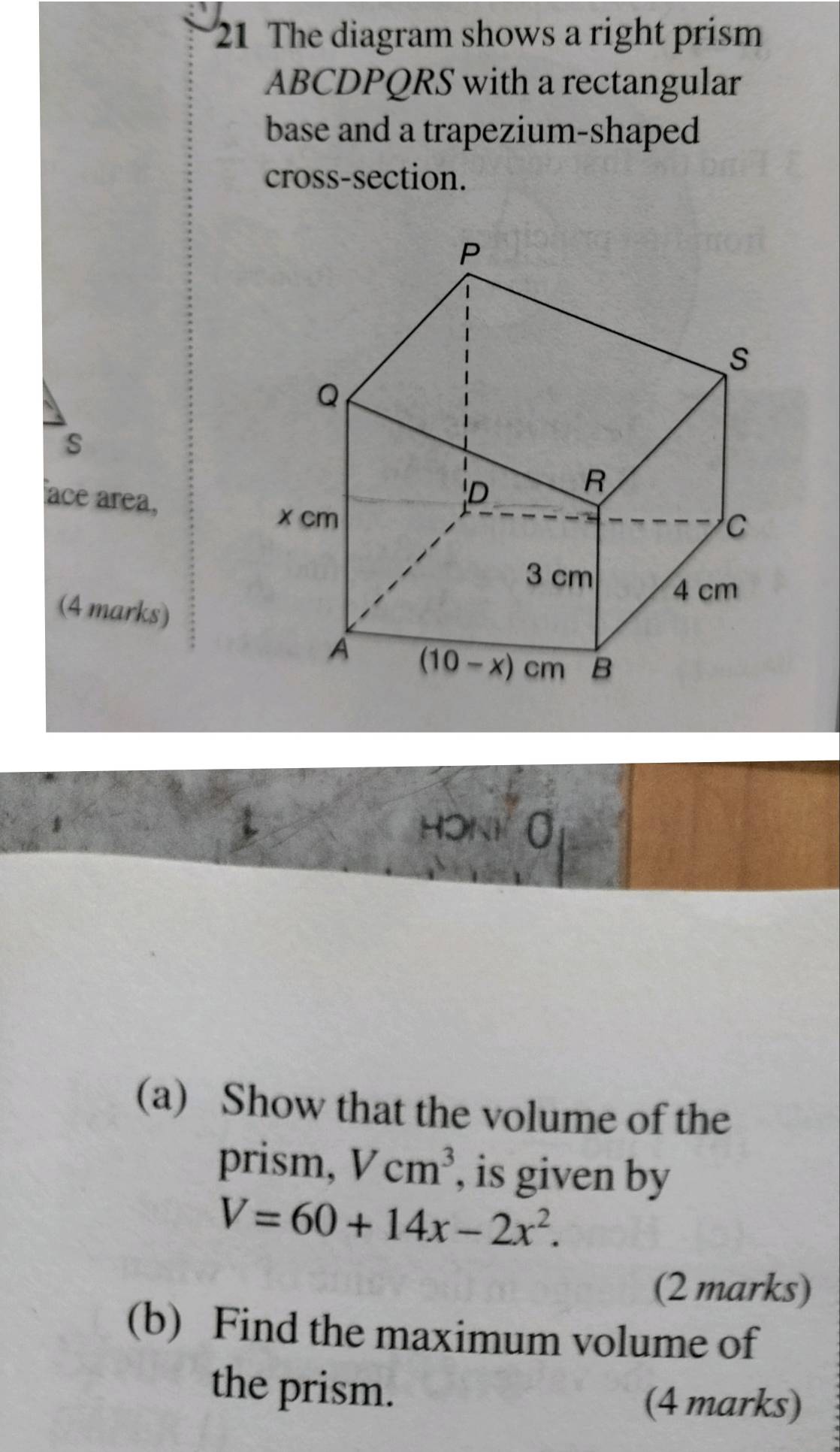 The diagram shows a right prism
ABCDPQRS with a rectangular
base and a trapezium-shaped
cross-section.
s
ace area,
(4 marks)
HONK (
(a) Show that the volume of the
prism, Vcm^3 , is given by
V=60+14x-2x^2.
(2 marks)
(b) Find the maximum volume of
the prism.
(4 marks)