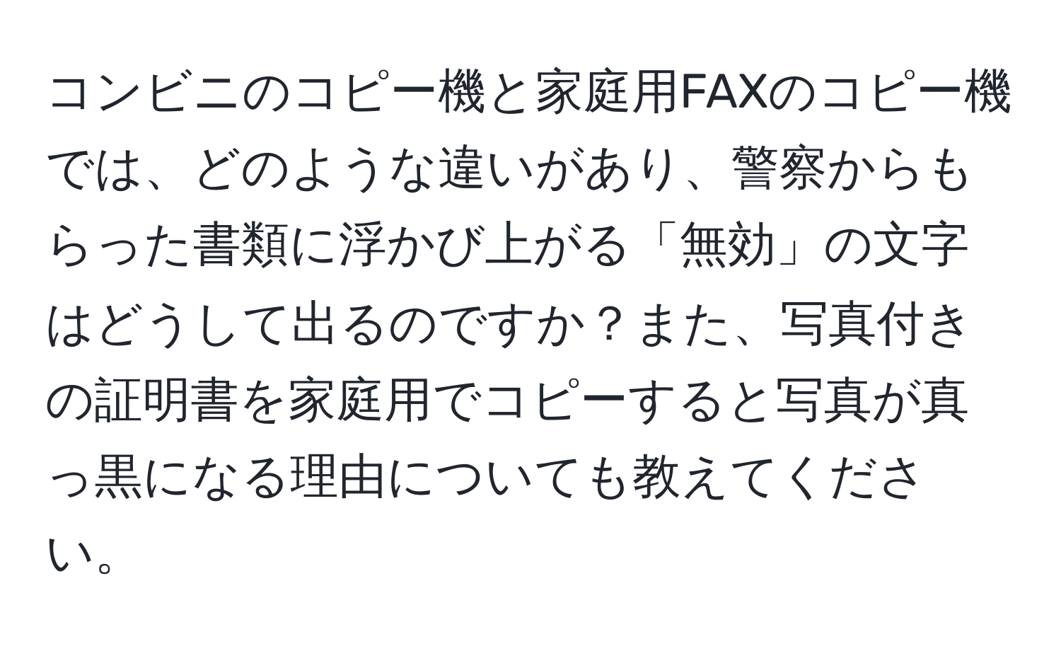 コンビニのコピー機と家庭用FAXのコピー機では、どのような違いがあり、警察からもらった書類に浮かび上がる「無効」の文字はどうして出るのですか？また、写真付きの証明書を家庭用でコピーすると写真が真っ黒になる理由についても教えてください。