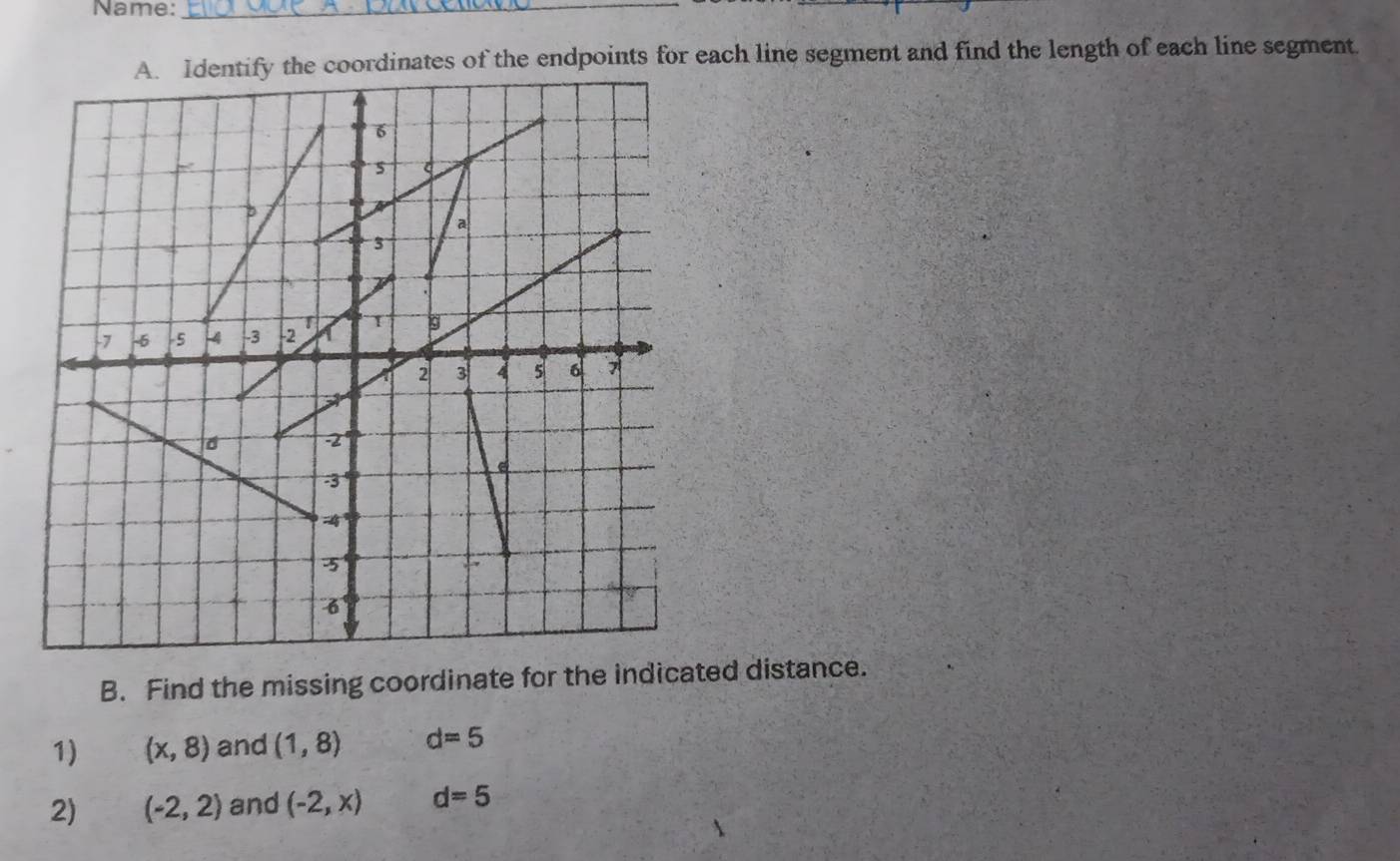 Name:_ 
A. Identify the coordinates of the endpoints for each line segment and find the length of each line segment. 
B. Find the missing coordinate for the indicated distance. 
1) (x,8) and (1,8) d=5
2) (-2,2) and (-2,x) d=5