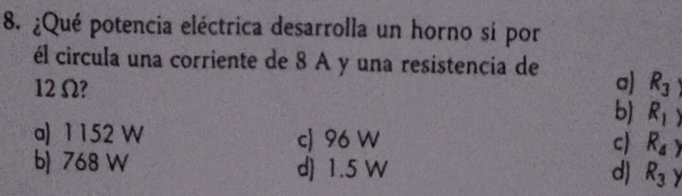 ¿Qué potencia eléctrica desarrolla un horno sí por
él circula una corriente de 8 A y una resistencia de
a)
12 Ω? R_3
b) R_1)
a) 1 152 W
c 96 W c) R_4)
b) 768 W
d 1.5 W d) R_3y