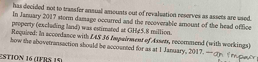 has decided not to transfer annual amounts out of revaluation reserves as assets are used. 
In January 2017 storm damage occurred and the recoverable amount of the head office 
property (excluding land) was estimated at GH¢5.8 million. 
Required: In accordance with IAS 36 Impairment of Assets, recommend (with workings) 
how the abovetransaction should be accounted for as at 1 January, 2017. 
£STION 16 (IFRS 15)