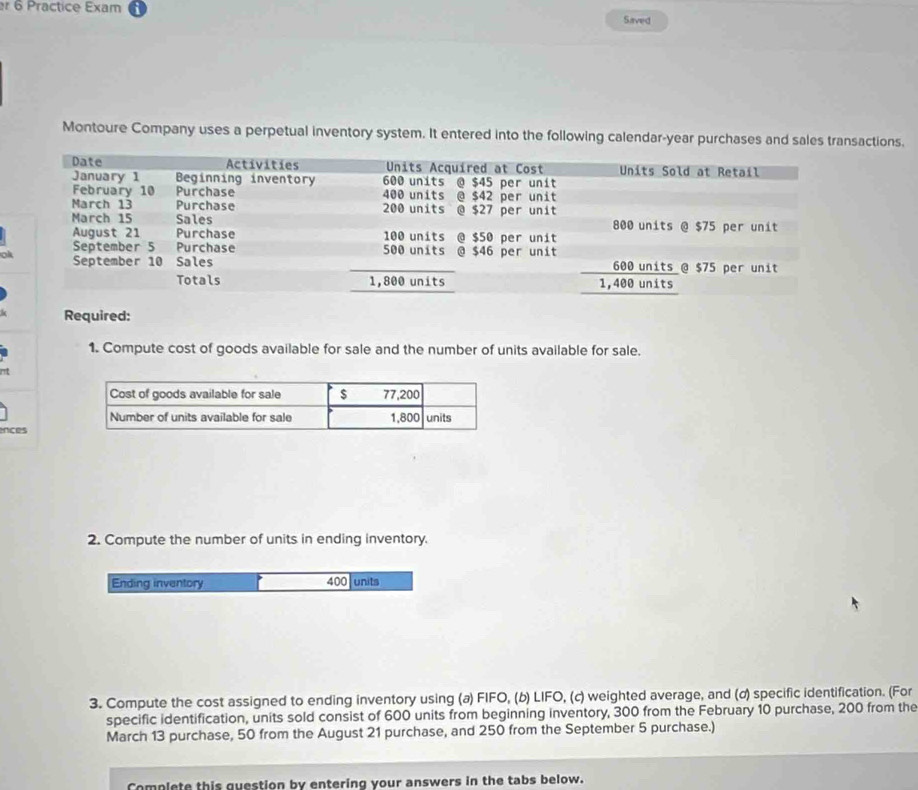 er 6 Practice Exam Saved 
Montoure Company uses a perpetual inventory system. It entered into the following calendar-year purchases and sales transactions. 
o 
Required: 
1. Compute cost of goods available for sale and the number of units available for sale. 
ences 
2. Compute the number of units in ending inventory. 
Ending inventory 400 units 
3. Compute the cost assigned to ending inventory using (a) FIFO, (b) LIFO, (c) weighted average, and (ơ) specific identification. (For 
specific identification, units sold consist of 600 units from beginning inventory, 300 from the February 10 purchase, 200 from the 
March 13 purchase, 50 from the August 21 purchase, and 250 from the September 5 purchase.) 
Complete this question by entering your answers in the tabs below.