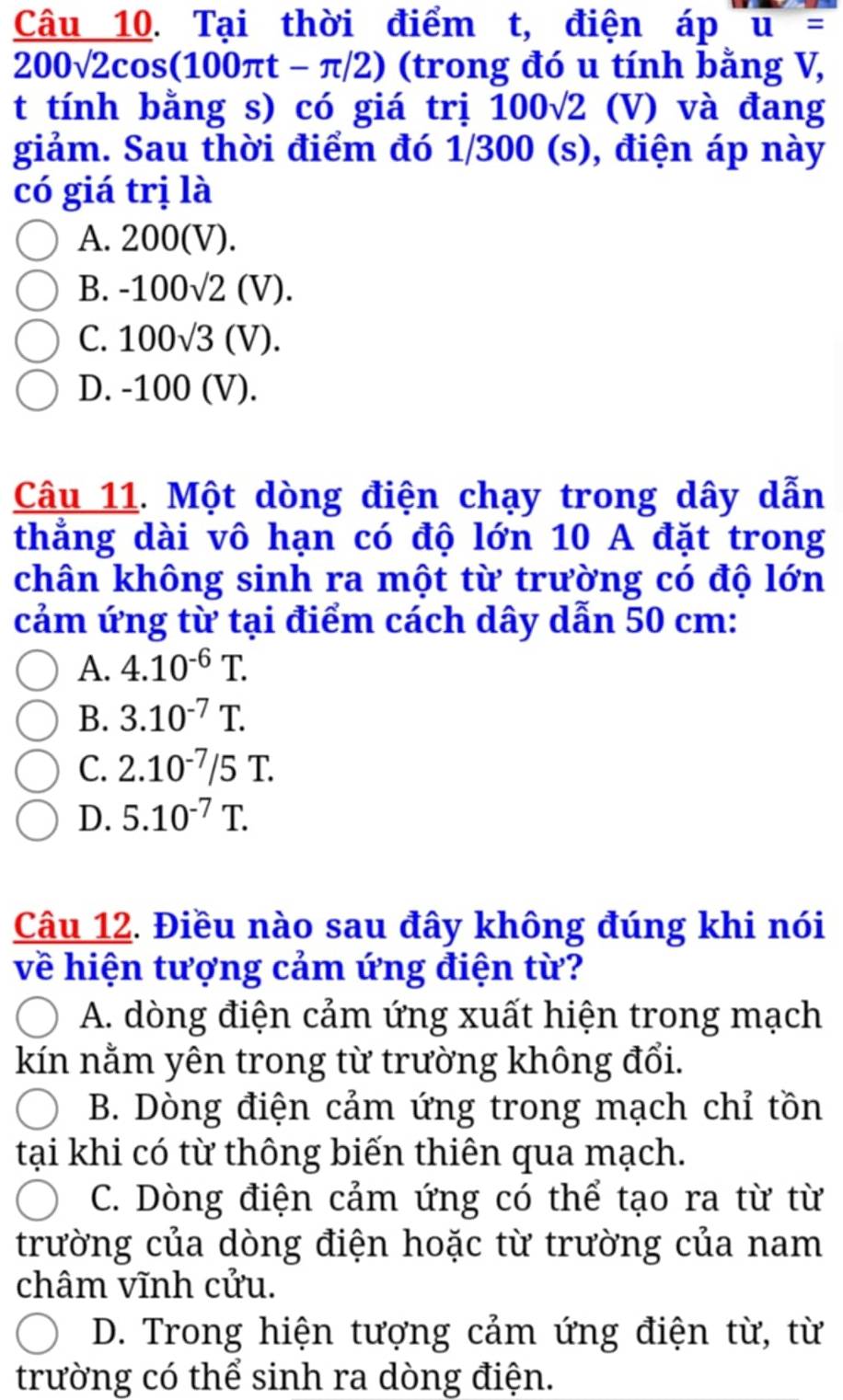 Tại thời điểm t, điện áp u=
200sqrt(2)cos (100π t-π /2) (trong đó u tính bằng V,
t tính bằng s) có giá trị 100sqrt(2) (V) và đang
giảm. Sau thời điểm đó 1/300 (s), điện áp này
có giá trị là
A. 200(V).
B. -100sqrt(2)(V).
C. 100sqrt(3)(V).
D. -100 (V).
Câu 11. Một dòng điện chạy trong dây dẫn
thẳng dài vô hạn có độ lớn 10 A đặt trong
chân không sinh ra một từ trường có độ lớn
cảm ứng từ tại điểm cách dây dẫn 50 cm :
A. 4.10^(-6)T.
B. 3.10^(-7)T.
C. 2.10^(-7)/5T.
D. 5.10^(-7)T. 
Câu 12. Điều nào sau đây không đúng khi nói
về hiện tượng cảm ứng điện từ?
A. dòng điện cảm ứng xuất hiện trong mạch
kín nằm yên trong từ trường không đổi.
B. Dòng điện cảm ứng trong mạch chỉ tồn
tại khi có từ thông biến thiên qua mạch.
C. Dòng điện cảm ứng có thể tạo ra từ từ
trường của dòng điện hoặc từ trường của nam
châm vĩnh cửu.
D. Trong hiện tượng cảm ứng điện từ, từ
trường có thể sinh ra dòng điện.