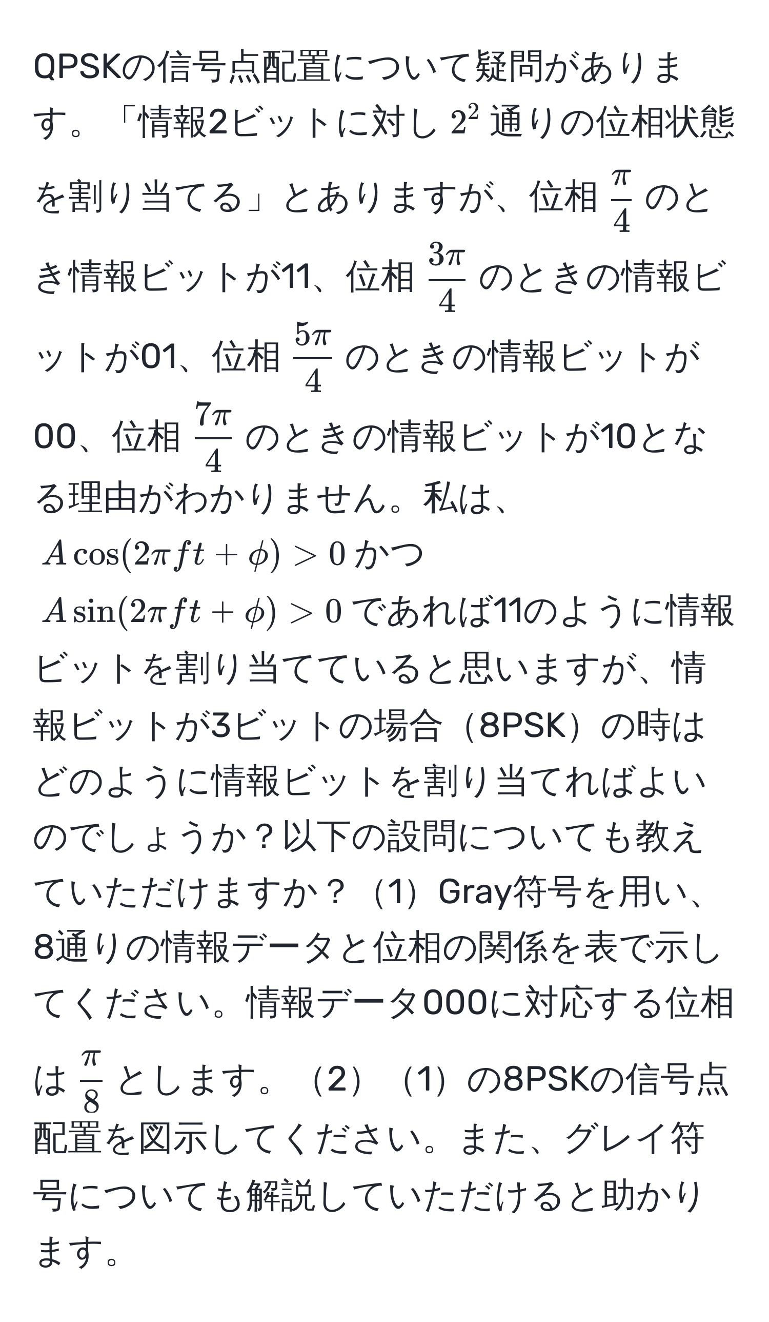 QPSKの信号点配置について疑問があります。「情報2ビットに対し$2^(2$通りの位相状態を割り当てる」とありますが、位相$fracπ)4$のとき情報ビットが11、位相$ 3π/4 $のときの情報ビットが01、位相$ 5π/4 $のときの情報ビットが00、位相$ 7π/4 $のときの情報ビットが10となる理由がわかりません。私は、$Acos(2π ft+phi) > 0$かつ$Asin(2π ft+phi) > 0$であれば11のように情報ビットを割り当てていると思いますが、情報ビットが3ビットの場合8PSKの時はどのように情報ビットを割り当てればよいのでしょうか？以下の設問についても教えていただけますか？1Gray符号を用い、8通りの情報データと位相の関係を表で示してください。情報データ000に対応する位相は$ π/8 $とします。21の8PSKの信号点配置を図示してください。また、グレイ符号についても解説していただけると助かります。