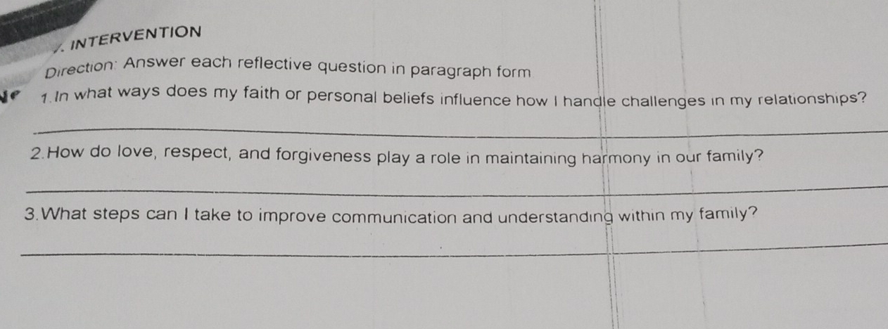 A INTERVENTION 
Direction: Answer each reflective question in paragraph form 
1. In what ways does my faith or personal beliefs influence how I handle challenges in my relationships? 
_ 
2.How do love, respect, and forgiveness play a role in maintaining harmony in our family? 
_ 
3.What steps can I take to improve communication and understanding within my family? 
_