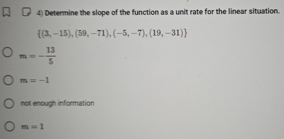 Determine the slope of the function as a unit rate for the linear situation.
 (3,-15),(59,-71),(-5,-7),(19,-31)
m=- 13/5 
m=-1
not enough information
m=1