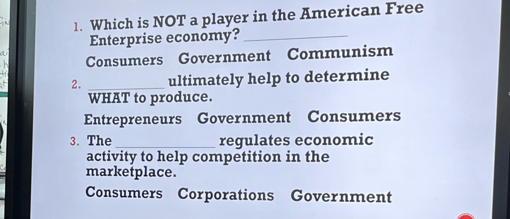 Which is NOT a player in the American Free
Enterprise economy?_
ai
h Consumers Government Communism
hi
at
2. _ultimately help to determine
WHAT to produce.
Entrepreneurs Government Consumers
3. The_ regulates economic
activity to help competition in the
marketplace.
Consumers Corporations Government