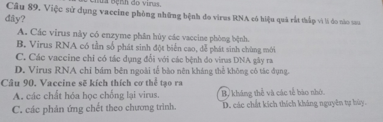 bhua bệnh do virus.
Câu 89. Việc sử dụng vaccine phòng những bệnh do virus RNA có hiệu quả rất thấp vì lí do nào sau
đây?
A. Các virus này có enzyme phân hủy các vaccine phòng bệnh.
B. Virus RNA có tần số phát sinh đột biến cao, dễ phát sinh chủng mới
C. Các vaccine chỉ có tác dụng đối với các bệnh do virus DNA gây ra
D. Virus RNA chỉ bám bên ngoài tế bào nên kháng thể không có tác dụng.
Câu 90. Vaccine sẽ kích thích cơ thể tạo ra
A. các chất hóa học chống lại virus. Bộ kháng thể và các tế bào nhớ.
C. các phản ứng chết theo chương trình. D. các chất kích thích kháng nguyên tự hủy.