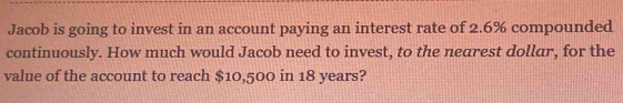 Jacob is going to invest in an account paying an interest rate of 2.6% compounded 
continuously. How much would Jacob need to invest, to the nearest dollar, for the 
value of the account to reach $10,500 in 18 years?