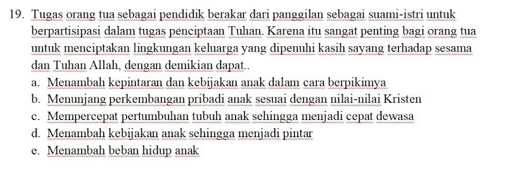 Tugas orang tua sebagai pendidik berakar dari panggilan sebagai suami-istri untuk
berpartisipasi dalam tugas penciptaan Tuhan. Karena itu sangat penting bagi orang tua
untuk menciptakan lingkungan keluarga yang dipenuhi kasih sayang terhadap sesama
dan Tuhan Allah, dengan demikian dapat..
a. Menambah kepintaran dan kebijakan anak dalam cara berpikimya
b. Menunjang perkembangan pribadi anak sesuai dengan nilai-nilai Kristen
c. Mempercepat pertumbuhan tubuh anak sehingga menjadi cepat dewasa
d. Menambah kebijakan anak sehingga menjadi pintar
e. Menambah beban hidup anak