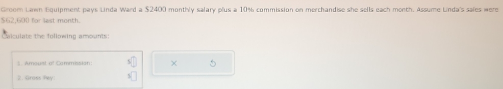 Groom Lawn Equipment pays Linda Ward a $2400 monthly salary plus a 10% commission on merchandise she sells each month. Assume Linda's sales were
$62,600 for last month. 
Calculate the following amounts: 
1. Amount of Commission: × 
2. Gross Pay: 
s□