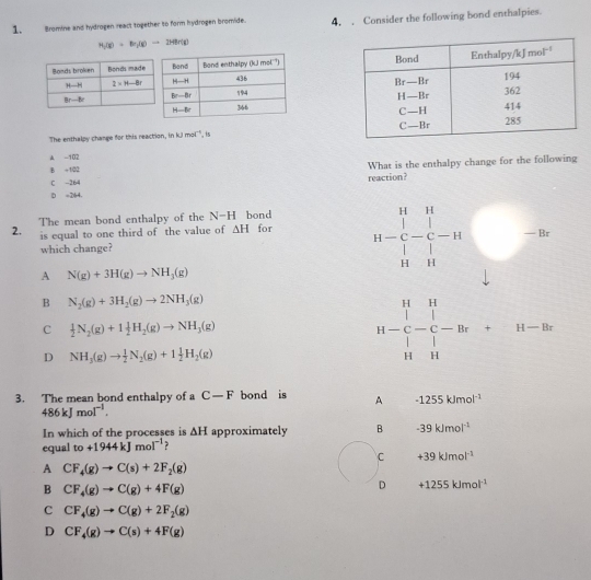 Bromine and hydrogen react together to form hydrogen bromide. 4. . Consider the following bond enthalpies.
H_2(g)=Br_2(g)to 2HBr(g)

The enthalpy change for this reaction, in kJmol^(-1) , is
A -102
B -102 What is the enthalpy change for the following
C -264 reaction?
D =264.
2. The mean bond enthalpy of the N-H bond for
is equal to one third of the value of △ H
which change?
A N(g)+3H(g)to NH_3(g)
11-frac beginvmatrix 1&11 c-frac □ -1□ □  1- □ /11 □ =□
B N_2(g)+3H_2(g)to 2NH_3(g)
C  1/2 N_2(g)+1 1/2 H_2(g)to NH_3(g)
D NH_3(g)to  1/2 N_2(g)+1 1/2 H_2(g)
beginarrayr H&H  H-C-C-Br+H-Br H&Hendarray
3. The mean bond enthalpy of a C-F bond is A -1255kJmol^(-1)
486kJmol^(-1).
In which of the processes is △ H approximately B -39kJmol^(-1)
equal to+1944kJmol^(-1) ?
c +39kJmol^(-1)
A CF_4(g)to C(s)+2F_2(g)
B CF_4(g)to C(g)+4F(g)
D +1255kJmol^(-1)
C CF_4(g)to C(g)+2F_2(g)
D CF_4(g)to C(s)+4F(g)