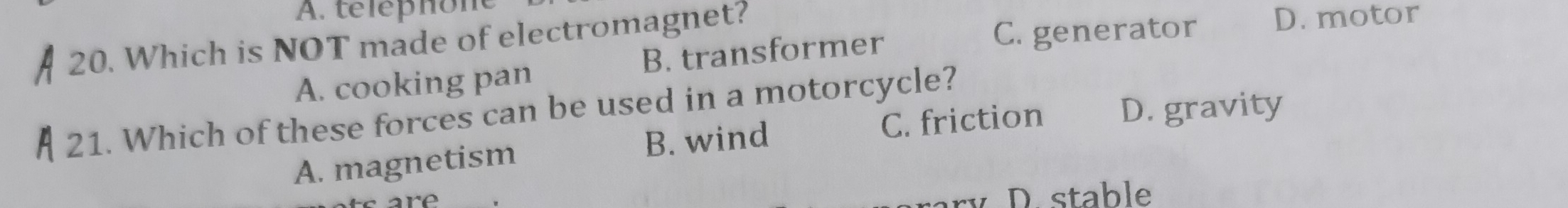 A. téléphone
20. Which is NOT made of electromagnet? D. motor
A. cooking pan B. transformer
C. generator
21. Which of these forces can be used in a motorcycle?
A. magnetism B. wind C. friction D. gravity
D. stable