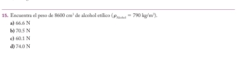 15, Encuentra el peso de 8600cm^3 de alcohol etílico (rho _Ninhel=790kg/m^3).
a) 66.6 N
b) 70.5 N
c) 60.1 N
d) 74.0 N