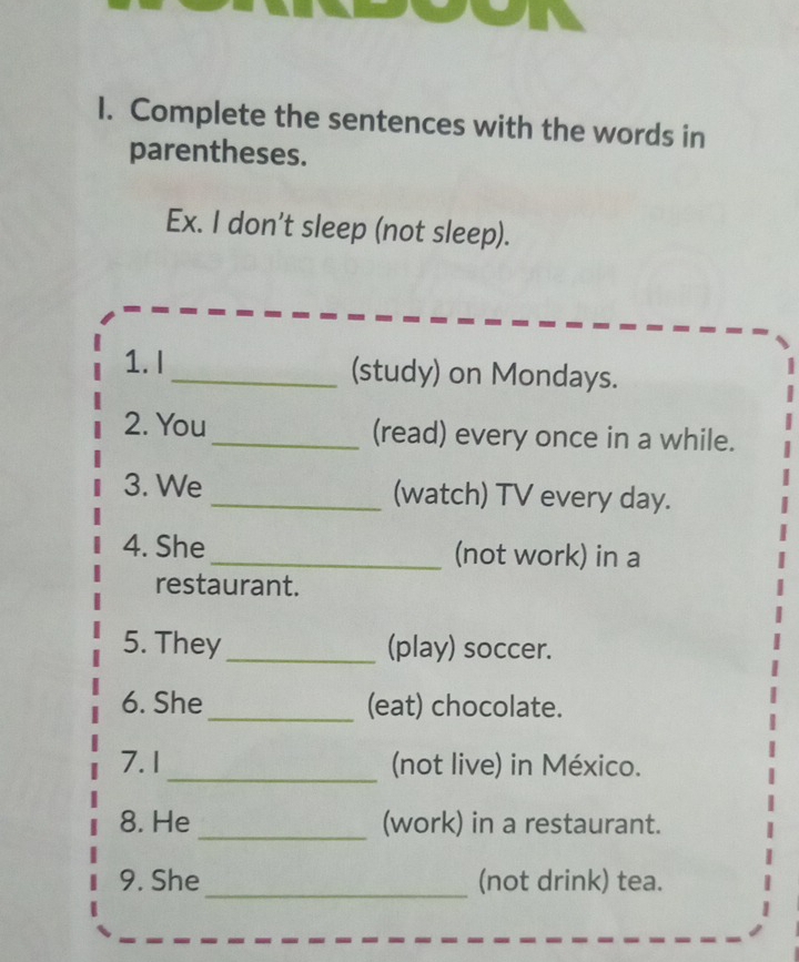 Complete the sentences with the words in 
parentheses. 
Ex. I don't sleep (not sleep). 
1. I _(study) on Mondays. 
2. You _(read) every once in a while. 
3. We _(watch) TV every day. 
4. She _(not work) in a 
restaurant. 
5. They _(play) soccer. 
6. She _(eat) chocolate. 
7. 1 _(not live) in México. 
8. He _(work) in a restaurant. 
9. She _(not drink) tea.