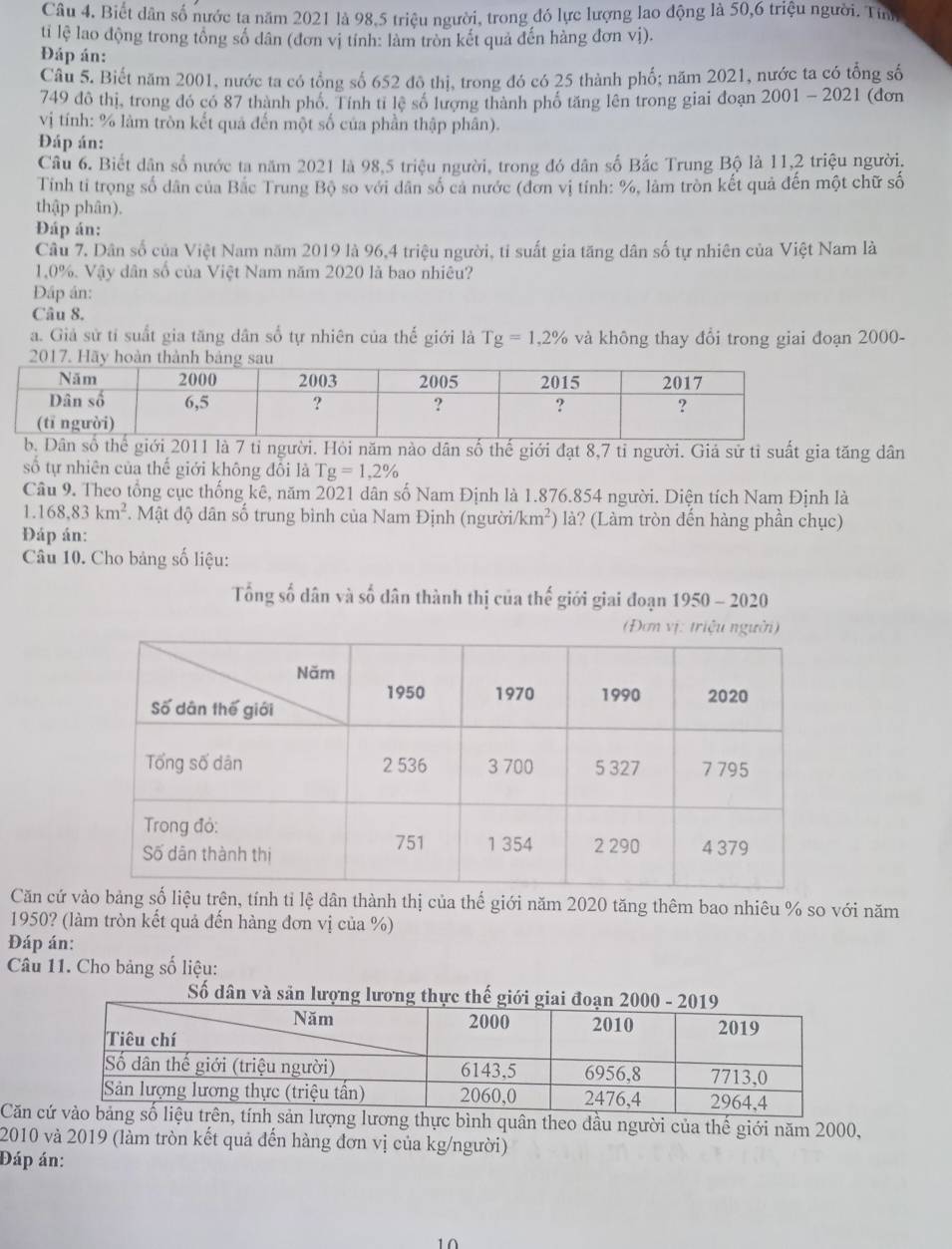 Biết dân số nước tạ năm 2021 là 98,5 triệu người, trong đó lực lượng lao động là 50,6 triệu người. Tính
ti lệ lao động trong tổng số dân (đơn vị tính: làm tròn kết quả đến hàng đơn vị).
Đáp án:
Câu 5. Biết năm 2001, nước ta có tổng số 652 đô thị, trong đó có 25 thành phố; năm 2021, nước ta có tổng số
749 đô thị, trong đó có 87 thành phố. Tính tỉ lệ số lượng thành phố tăng lên trong giai đoạn 2 001-2021 (dơn
vị tính: % làm tròn kết quả đến một số của phần thập phân).
Đáp án:
Câu 6. Biết dân số nước ta năm 2021 là 98,5 triệu người, trong đó dân số Bắc Trung Bộ là 11,2 triệu người.
Tính tỉ trọng số dân của Bắc Trung Bộ so với dân số cả nước (đơn vị tính: %, làm tròn kết quả đến một chữ số
thập phân).
Đáp án:
Câu 7. Dân số của Việt Nam năm 2019 là 96,4 triệu người, tỉ suất gia tăng dân số tự nhiên của Việt Nam là
1,0%. Vậy dân số của Việt Nam năm 2020 là bao nhiêu?
Đáp án:
Câu 8.
a. Giả sử tí suất gia tăng dân số tự nhiên của thế giới là Tg=1,2% và không thay đổi trong giai đoạn 2000-
Dân số thgiới 2011 là 7 tỉ người. Hỏi năm nào dân số thế giới đạt 8,7 tỉ người. Giá sử tỉ suất gia tăng dân
số tự nhiên của thế giới không đổi là g=1,2%
Câu 9. Theo tổng cục thống kê, năm 2021 dân số Nam Định là 1.876.854 người. Diện tích Nam Định là
1.168,83km^2. Mật độ dân số trung bình của Nam Định (người km^2) là? (Làm tròn đến hàng phần chục)
Đáp án:
Câu 10. Cho bảng số liệu:
Tổng số dân và số dân thành thị của thế giới giai đoạn 1950 - 2020
Đơm vị: triệu n
Căn cứ vào bảngu trên, tính tỉ lệ dân thành thị của thế giới năm 2020 tăng thêm bao nhiêu % so với năm
1950? (làm tròn kết quả đến hàng đơn vị của %)
Đáp án:
Câu 11. Cho bảng số liệu:
Số dân và sản lượng lươn
Căn c quân theo dầu người của thế giới năm 2000,
2010 và 2019 (làm tròn kết quả đến hàng đơn vị của kg/người)
Đáp án:
10