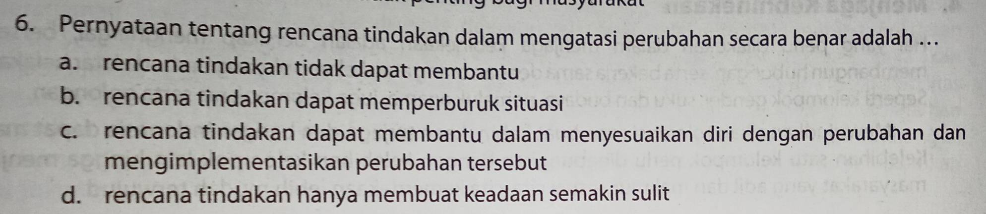 Pernyataan tentang rencana tindakan dalam mengatasi perubahan secara benar adalah ..
a. rencana tindakan tidak dapat membantu
b. rencana tindakan dapat memperburuk situasi
c. rencana tindakan dapat membantu dalam menyesuaikan diri dengan perubahan dan
mengimplementasikan perubahan tersebut
d. rencana tindakan hanya membuat keadaan semakin sulit