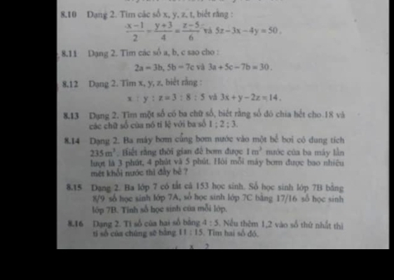 8. 10 Dạng 2. Tim các số x, y, z. t, biết rằng :
 (x-1)/2 - (y+3)/4 = (z-5)/6  và 5x-3x-4y=50. 
8.11 Dạng 2. Tim các sô a, b, c sao cho :
2a=3b, 5b=7c và 3a+5c-7b=30. 
8, 12 Dạng 2. Tim x, y, z, biết rằng :
x:y:z=3:8:5 vǎ 3x+y-2z=14. 
8,13 Dụng 2. Tìm một số có ba chữ số, biết rằng số đó chia hết cho 18 và 
các chữ số của nó tỉ lệ với ba số 1:2:3
8. 14 Dạng 2. Ba máy bơm củng bơm nước vào một bể bơi có dung tích
235m^3. Hiết rằng thời gian đế bơm được 1m^3 mớc của ba máy lần 
lượt là 3 phút, 4 phút và 5 phút. Hội mỗi máy bơm được bao nhiêu 
mét khổi nước thì đay bê ? 
8. 15 Dạng 2. Ba lớp 7 có tắt cá 153 học sinh. Số học sinh lớp 7B bằng 
8/9 số học sinh lớp 7A, số học sinh lớp 7C bảng 17/16 số học sinh 
lớp 7B. Tính số học sinh của mỗi lớp. 
8. 16 Dạng 2. Ti số của hai số bảng 4:5 Nếu thêm 1, 2 vào số thứ nhất thì 
tí số của chúng sẽ bàng 11:15. Tìm hai số đó.