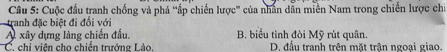 Cuộc đầu tranh chống và phá “ấp chiến lược" của nhân dẫn miền Nam trong chiến lược chi
tranh đặc biệt đi đối với
A xây dựng làng chiến đấu. B. biểu tình đòi Mỹ rút quân.
C. chi viện cho chiến trưởng Lào. D. đấu tranh trên mặt trận ngoại giao.