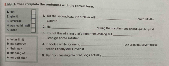 Match. Then complete the sentences with the correct form.
1. get
2. give it 1. On the second day, the athletes will_ down into the
3. recharge canyon.
4. pushed himself 2. He_ during the marathon and ended up in hospital.
5. make 3. It's not the winning that's important. As long as I
_
.
a. to the limit I can go home satisfied.
b. my batteries 4. It took a while for me to_ rock climbing. Nevertheless,
c. their way when I finally did, I loved it.
d. the hang of
e. my best shot 5. Far from leaving me tired, yoga actually_
.