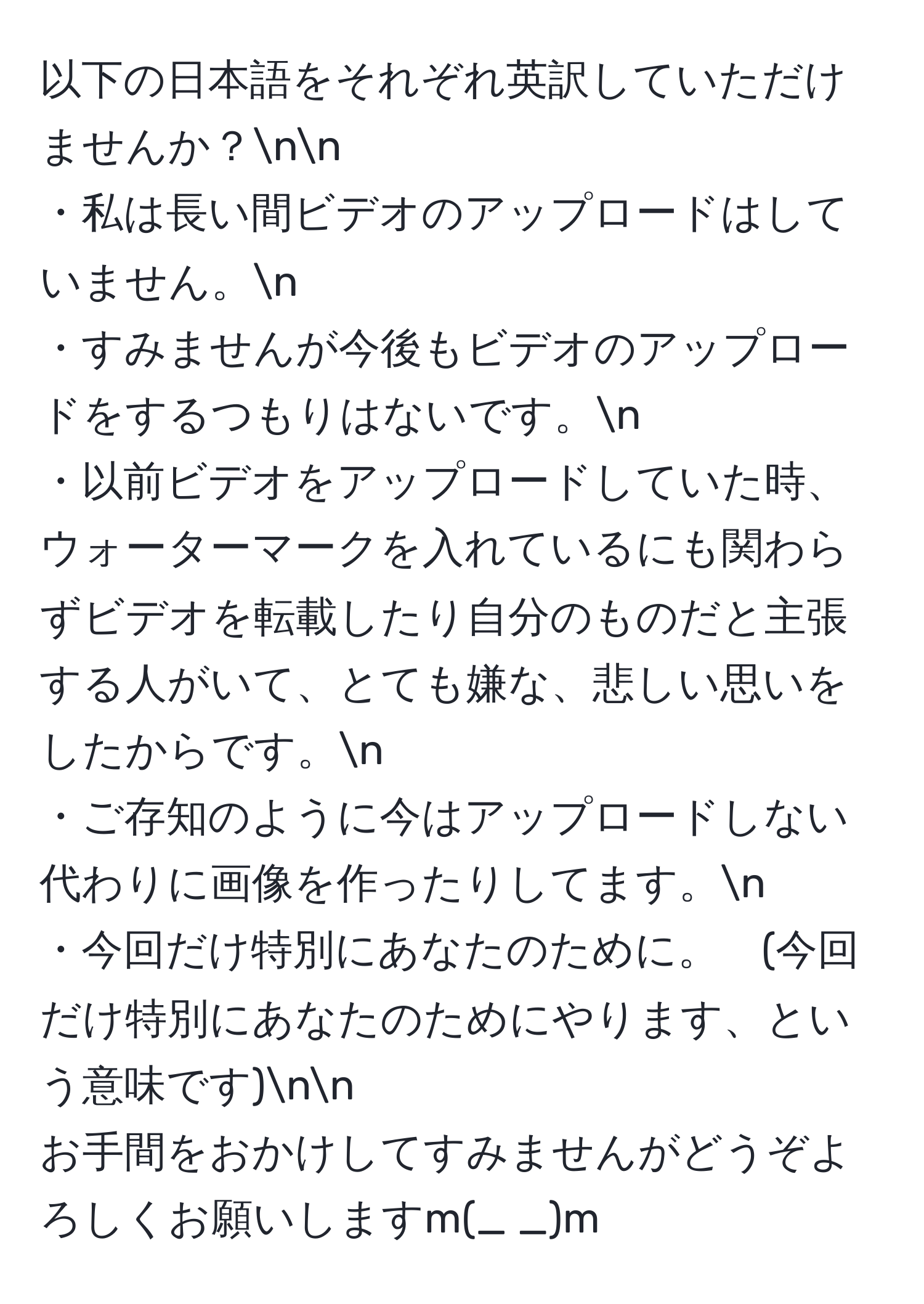 以下の日本語をそれぞれ英訳していただけませんか？nn
・私は長い間ビデオのアップロードはしていません。n
・すみませんが今後もビデオのアップロードをするつもりはないです。n
・以前ビデオをアップロードしていた時、ウォーターマークを入れているにも関わらずビデオを転載したり自分のものだと主張する人がいて、とても嫌な、悲しい思いをしたからです。n
・ご存知のように今はアップロードしない代わりに画像を作ったりしてます。n
・今回だけ特別にあなたのために。　(今回だけ特別にあなたのためにやります、という意味です)nn
お手間をおかけしてすみませんがどうぞよろしくお願いしますm(_ _)m