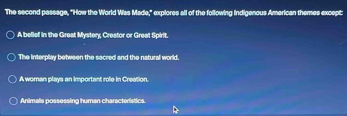 The second passage, “How the World Was Made,” explores all of the following Indigenous American themes except:
A belief in the Great Mystery, Creator or Great Spirit.
The interplay between the sacred and the natural world.
A woman plays an important role in Creation.
Animals possessing human characteristics.