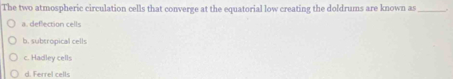 The two atmospheric circulation cells that converge at the equatorial low creating the doldrums are known as_ .
a. deflection cells
b. subtropical cells
c. Hadley cells
d. Ferrel cells