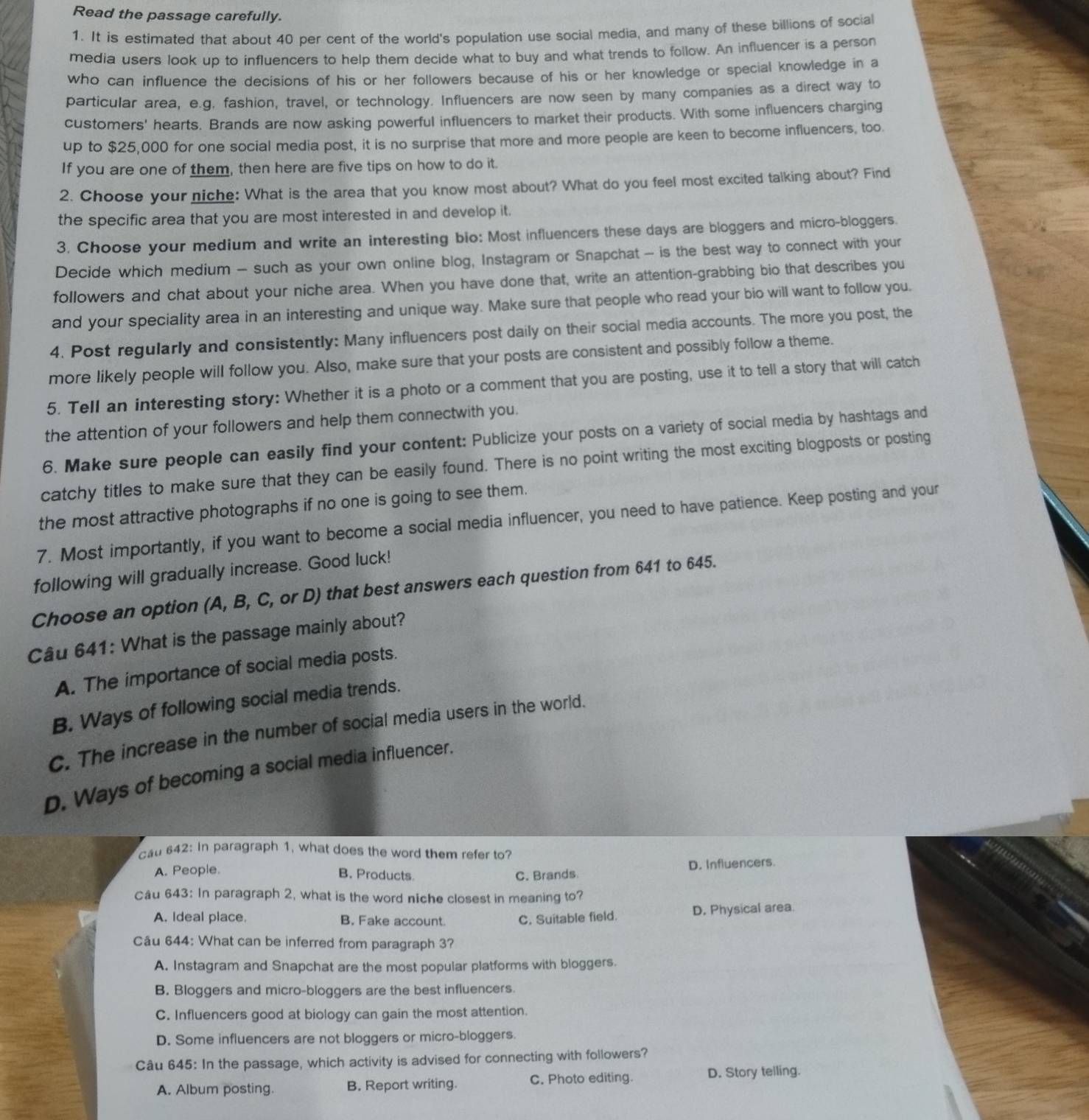 Read the passage carefully.
1. It is estimated that about 40 per cent of the world's population use social media, and many of these billions of social
media users look up to influencers to help them decide what to buy and what trends to follow. An influencer is a person
who can influence the decisions of his or her followers because of his or her knowledge or special knowledge in a
particular area, e.g. fashion, travel, or technology. Influencers are now seen by many companies as a direct way to
customers' hearts. Brands are now asking powerful influencers to market their products. With some influencers charging
up to $25,000 for one social media post, it is no surprise that more and more people are keen to become influencers, too
If you are one of them, then here are five tips on how to do it.
2. Choose your niche: What is the area that you know most about? What do you feel most excited talking about? Find
the specific area that you are most interested in and develop it.
3. Choose your medium and write an interesting bio: Most influencers these days are bloggers and micro-bloggers.
Decide which medium - such as your own online blog, Instagram or Snapchat - is the best way to connect with your
followers and chat about your niche area. When you have done that, write an attention-grabbing bio that describes you
and your speciality area in an interesting and unique way. Make sure that people who read your bio will want to follow you.
4. Post regularly and consistently: Many influencers post daily on their social media accounts. The more you post, the
more likely people will follow you. Also, make sure that your posts are consistent and possibly follow a theme.
5. Tell an interesting story: Whether it is a photo or a comment that you are posting, use it to tell a story that will catch
the attention of your followers and help them connectwith you.
6. Make sure people can easily find your content: Publicize your posts on a variety of social media by hashtags and
catchy titles to make sure that they can be easily found. There is no point writing the most exciting blogposts or posting
the most attractive photographs if no one is going to see them.
7. Most importantly, if you want to become a social media influencer, you need to have patience. Keep posting and your
following will gradually increase. Good luck!
Choose an option (A, B, C, or D) that best answers each question from 641 to 645.
Câu 641: What is the passage mainly about?
A. The importance of social media posts.
B. Ways of following social media trends.
C. The increase in the number of social media users in the world.
D. Ways of becoming a social media influencer.
cat 642: In paragraph 1, what does the word them refer to?
A. People.
B. Products C. Brands D. Influencers.
Câu 643: In paragraph 2, what is the word niche closest in meaning to?
A. Ideal place B. Fake account C. Suitable field. D. Physical area.
Câu 644: What can be inferred from paragraph 3?
A. Instagram and Snapchat are the most popular platforms with bloggers.
B. Bloggers and micro-bloggers are the best influencers.
C. Influencers good at biology can gain the most attention.
D. Some influencers are not bloggers or micro-bloggers.
Câu 645: In the passage, which activity is advised for connecting with followers?
A. Album posting. B. Report writing. C. Photo editing. D. Story telling.