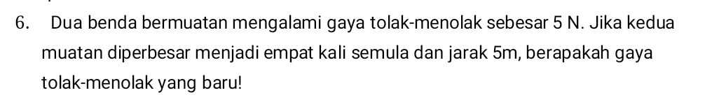 Dua benda bermuatan mengalami gaya tolak-menolak sebesar 5 N. Jika kedua 
muatan diperbesar menjadi empat kali semula dan jarak 5m, berapakah gaya 
tolak-menolak yang baru!