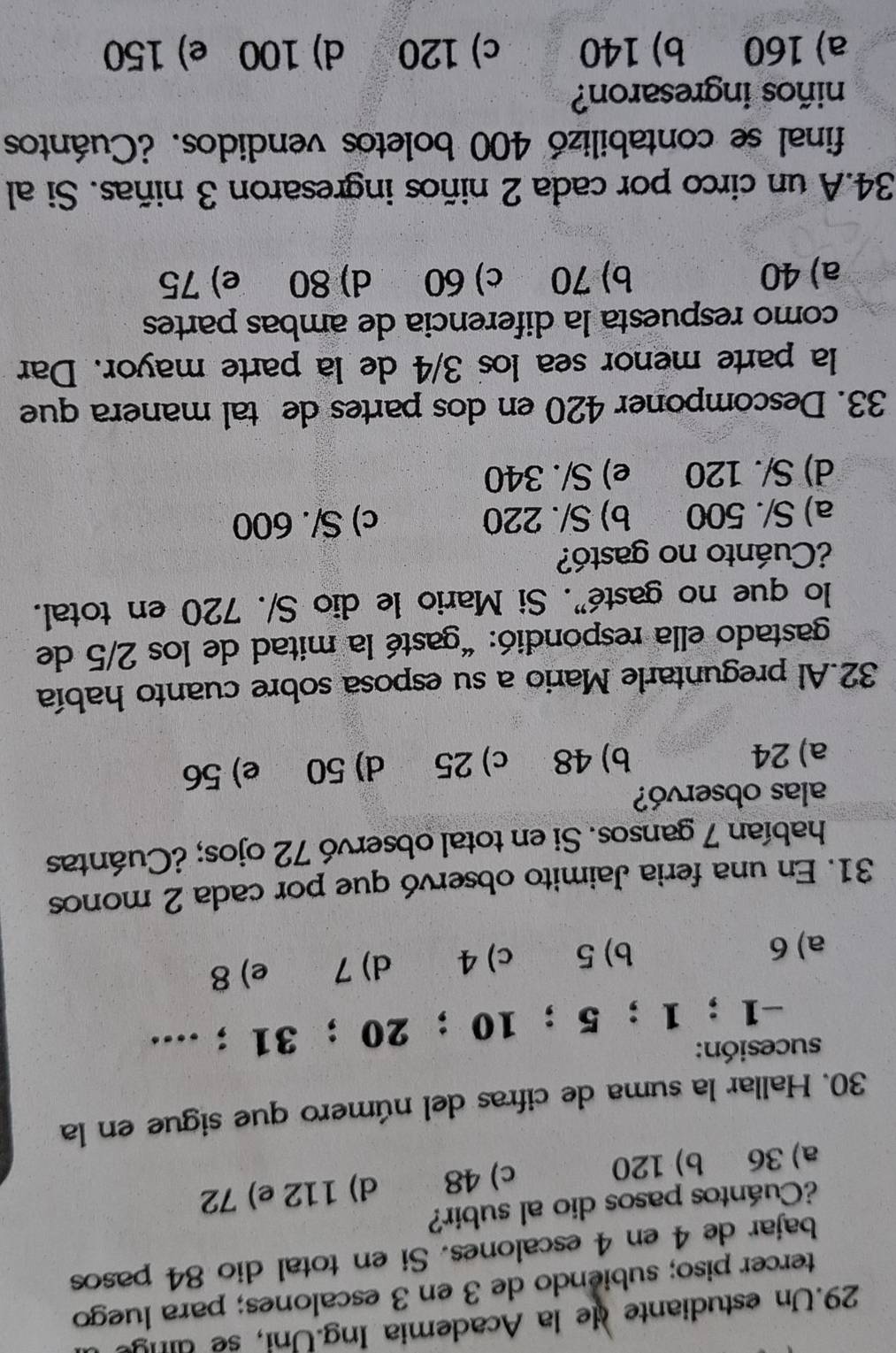 Un estudiante de la Academia Ing. U ni se dng 
tercer piso; subiendo de 3 en 3 escalones; para luego
bajar de 4 en 4 escalones. Si en total dio 84 pasos
¿Cuántos pasos dio al subir?
a) 36 b) 120 c) 48 d) 112 e) 72
30. Hallar la suma de cifras del número que sigue en la
sucesión:
-1; 1; 5; 10 ； 20 ； 31;....
a) 6 b) 5 c) 4 d) 7 e) 8
31. En una feria Jaimito observó que por cada 2 monos
habían 7 gansos. Si en total observó 72 ojos; ¿Cuántas
alas observó?
a) 24 b) 48 c) 25 d) 50 e) 56
32.Al preguntarle Mario a su esposa sobre cuanto había
gastado ella respondió: “gasté la mitad de los 2/5 de
lo que no gasté". Si Mario le dio S/. 720 en total.
¿Cuánto no gastó?
a) S/. 500 b) S/. 220 c) S/. 600
d) S/. 120 e) S/. 340
33. Descomponer 420 en dos partes de tal manera que
la parte menor sea los 3/4 de la parte mayor. Dar
como respuesta la diferencia de ambas partes
a) 40 b) 70 c) 60 d) 80 e) 75
34.A un circo por cada 2 niños ingresaron 3 niñas. Si al
final se contabilizó 400 boletos vendidos. ¿Cuántos
niños ingresaron?
a) 160 b) 140 c) 120 d) 100 e) 150