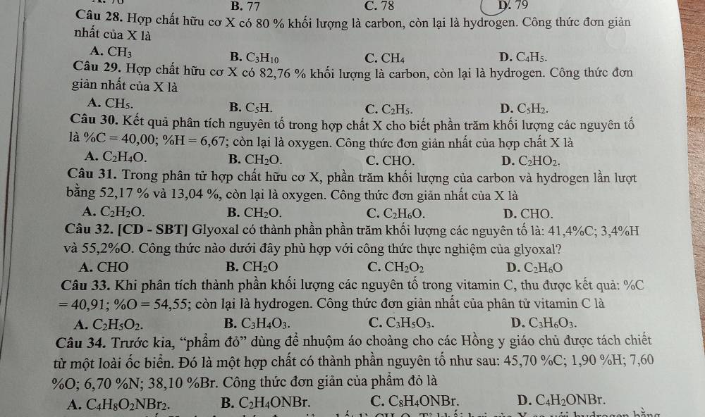 B. 77 C. 78 D. 79
Câu 28. Hợp chất hữu cơ X có 80 % khối lượng là carbon, còn lại là hydrogen. Công thức đơn giản
nhất của X là
A. CH_3
B. C_3H_10 C. CH_4 D. C₄H5.
Câu 29. Hợp chất hữu cơ X có 82,76 % khối lượng là carbon, còn lại là hydrogen. Công thức đơn
giản nhất của X là
A. CH_5. C_5H.
B.
C. C_2H_5. D. C_5H_2.
Câu 30. Kết quả phân tích nguyên tố trong hợp chất X cho biết phần trăm khối lượng các nguyên tố
là % C=40,00;% H=6,67; còn lại là oxygen. Công thức đơn giản nhất của hợp chất X là
A. C_2H_4O. B. CH_2O. C. CHO. D. C_2HO_2.
Câu 31. Trong phân tử hợp chất hữu cơ X, phần trăm khối lượng của carbon và hydrogen lần lượt
bằng 52,17 % và 13,04 %, còn lại là oxygen. Công thức đơn giản nhất của X là
A. C_2H_2O. B. CH_2O. C. C_2H_6O. D. CHO.
Câu 32. [CD - SBT] Glyoxal có thành phần phần trăm khối lượng các nguyên tố là: 41,4%C; 3,4%H
và 55,2%O. Công thức nào dưới đây phù hợp với công thức thực nghiệm của glyoxal?
A. CHO B. CH_2O C. CH_2O_2 D. C_2H_6O
Câu 33. Khi phân tích thành phần khối lượng các nguyên tố trong vitamin C, thu được kết quả: %C
=40,91;% O=54,55; còn lại là hydrogen. Công thức đơn giản nhất của phân tử vitamin C là
A. C_2H_5O_2. B. C_3H_4O_3. C. C_3H_5O_3. D. C_3H_6O_3.
Câu 34. Trước kia, “phẩm đỏ” dùng để nhuộm áo choàng cho các Hồng y giáo chủ được tách chiết
từ một loài ốc biển. Đó là một hợp chất có thành phần nguyên tố như sau: 45,70 %C; 1,90 %H; 7,60
%O; 6,70 %N; 38,10 %Br. Công thức đơn giản của phầm đỏ là
A. C_4H_8O_2NBr_2. B. C_2H_4ONBr. C. C_8H_4ONBr. D. C_4H_2ONBr.