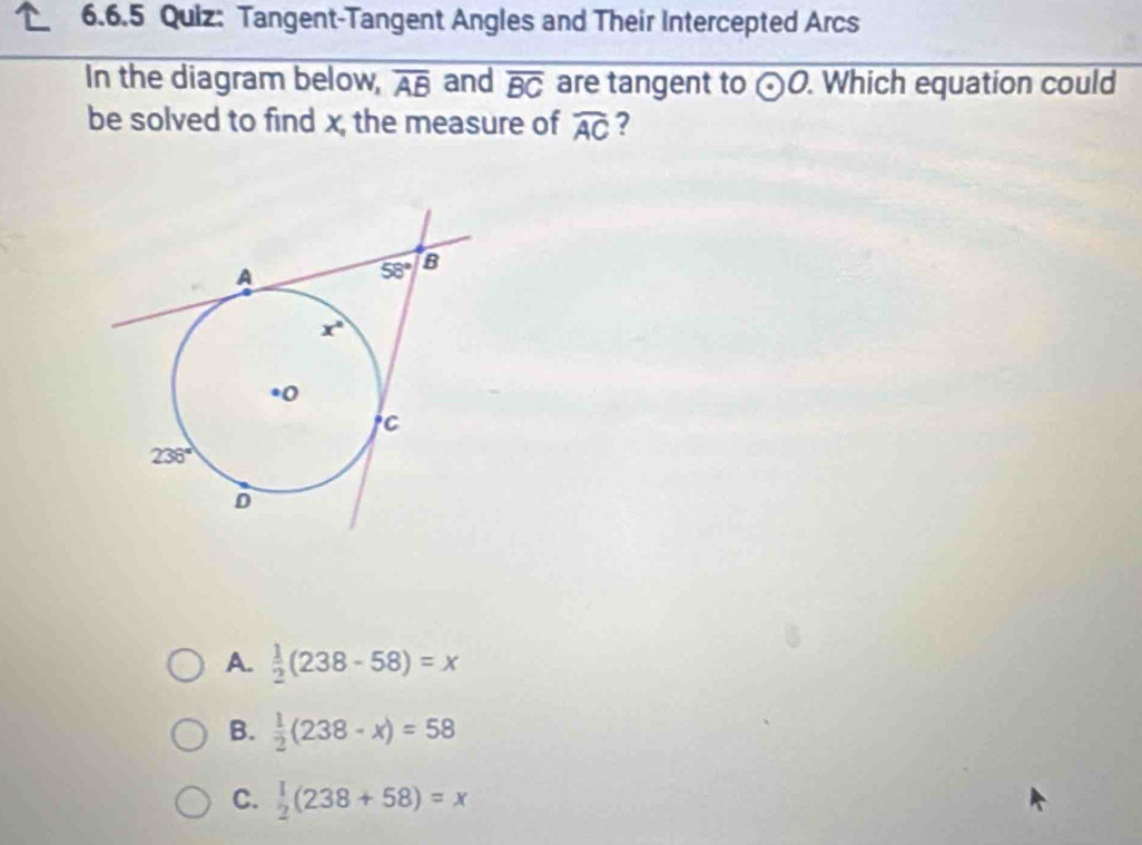 Tangent-Tangent Angles and Their Intercepted Arcs
In the diagram below, overline AB and overline BC are tangent to odot O. Which equation could
be solved to find x, the measure of widehat AC ?
A.  1/2 (238-58)=x
B.  1/2 (238-x)=58
C.  1/2 (238+58)=x