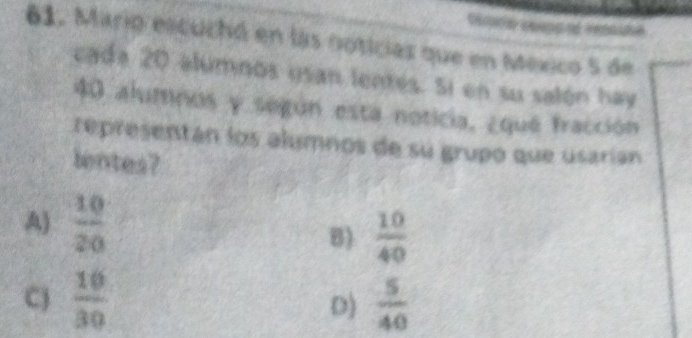 De sre sang of rn tt e
61. Mario escuchó en las noticias que en Mexico 5 de
cada 20 alumnos usan lentes. Si en su salón hay
40 alumnos y según esta noticia, ¿que fracción
representán los alumnos de su grupo que usarían
lentes?
A)  10/20 
B)  10/40 
C)  10/30  D)  5/40 