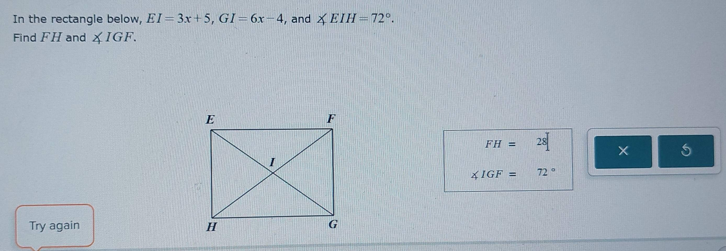 In the rectangle below, EI=3x+5, GI=6x-4 , and ∠ EIH=72°. 
Find FH and ∠ IGF.
FH=28
× 
S
∠ IGF=72°
Try again