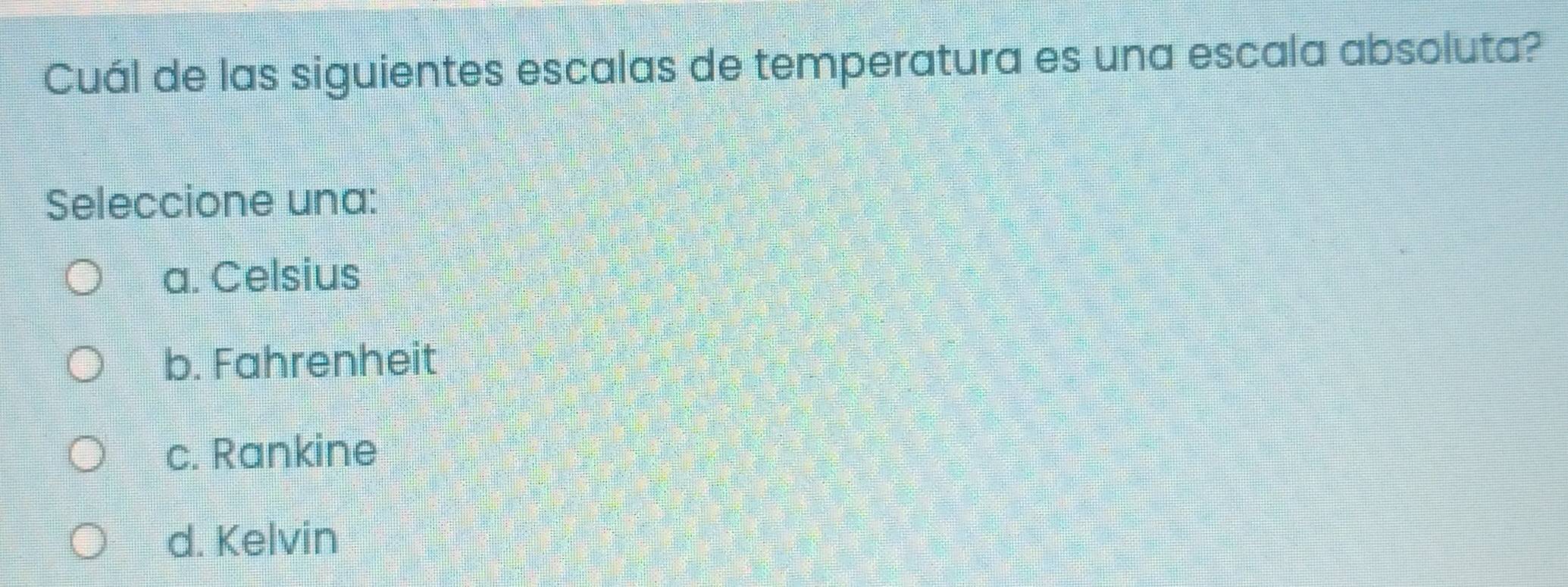 Cuál de las siguientes escalas de temperatura es una escala absoluta?
Seleccione una:
a. Celsius
b. Fahrenheit
c. Rankine
d. Kelvin