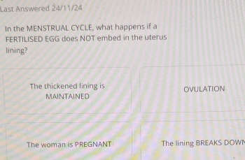 Last Answered 24/11/24
In the MENSTRUAL CYCLE, what happens if a
FERTILISED EGG does NOT embed in the uterus
lining?
The thickened lining is OVULATION
MAINTAINED
The woman is PREGNANT The lining BREAKS DOWN