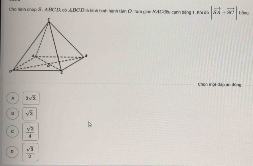 Cho hình chóp S. ABCD, có ABCD là hình bình hành tâm O. Tam giác SACđều cạnh bằng 1. Khi đó |vector SA+vector SC| bǎng
Chọn một đáp án đúng
A 2sqrt(3).
B sqrt(3).
C  sqrt(3)/4 .
D  sqrt(3)/2 .