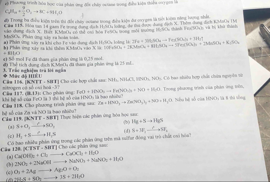 c) Phương trình hóa học của phản ứng đốt cháy octane trong điều kiện thiếu oxygen là
C_8H_18+ 9/2 O_2to 8C+9H_2O
d) Trong ba điều kiện trên thì đốt cháy octane trong điều kiện dư oxygen là tiết kiệm năng lượng nhất.
Câu 115. Hòa tan 14 gam Fe trong dung dịch H_2SO_4 loãng, dư thu được dung dịch X. Thêm dung dịch KMnO₄ 1M
vào dung dịch X. Biết KMnO_4 có thể oxi hóa FeSO₄ trong môi trường H_2SO_4 thành Fe_2(SO_4)_3 và bị khử thành
MnSO₄. Phản ứng xảy ra hoàn toàn.
a) Phản ứng xảy ra khi cho Fe vào dung dịch H_2SO_4
b) Phản ứng xảy ra khi thêm KMnO_4 vào * 1a 10FeSO_4+2KMnO_4+8H_2SO_4to 5Fe_2(SO_4)_3+2MnSO_4+K_2SO_4 loãng là: 2Fe+3H_2SO_4to Fe_2(SO_4)_3+3H_2uparrow
+8H_2O
unlogland
c) Số mol Fe đã tham gia phản ứng là 0,25 mol.
d) Thể tích dung dịch KMnO4 đã tham gia phản ứng là 25 mL.
3. Trắc nghiệm trã lời ngắn
Mức độ HIÊU
Câu 116. [KNTT - SBT] Cho các hợp chất sau: NH_3,NH_4Cl,HNO_3,NO_2. Có bao nhiêu hợp chất chứa nguyên tử
nitrogen có số oxi hoá -3?
Câu 117. (B.13) :  Cho phản ứng: FeO+HNO_3to Fe(NO_3)_3+NO+H_2O Trong phương trình của phản ứng trên,
khi hệ số của FeO là 3 thì hệ số của HNO_3 là bao nhiêu?
Câu 118. Cho phương trình phản ứng sau: Zn+HNO_3to Zn(NO_3)_2+NO+H_2O. Nếu hệ số của HNO_3 là 8 thì tổng
hệ số của Zn và NO là bao nhiêu?
Câu 119. [KNTT - 8 BT] Thực hiện các phản ứng hóa học sau:
(a) S+O_2xrightarrow f°SO_2 (b) Hg+Sto HgS
(c) H_2+Sto H_2S (d) S+3F_2xrightarrow i°SF_6
Có bao nhiêu phản ứng trong các phản ứng trên mà sulfur đóng vai trò chất oxi hóa?
Câu 120. [CTST-SBT]C Cho các phản ứng sau:
(a) Ca(OH)_2+Cl_2to CaOCl_2+H_2O
(b) 2NO_2+2NaOHto NaNO_3+NaNO_2+H_2O
(c) O_3+2Agto Ag_2O+O_2
(d) 2H_2S+SO_2to 3S+2H_2O