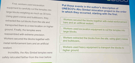 Put these events in the author's description of
First, workers used excavation UNESCO's Abu Simbel relocation project in the order
equipment to carefully cut the temples into in which they occurred, starting with the first.
large blocks weighing as much as 30 tons
Using giant cranes and bulldozers, they Workers secured the blocks together with metal reinforcement
extracted the cut blocks from the site and bars and an artificial sealant.
transported them to a new location on highe Workers used excavation equipment to cut the temples into
ground. Finally, the temples were large blocks.
reassembled with extreme precision. Workers extracted the blocks from the site, using giant cranes
Workers secured the blocks together with and bulldozers..
metal reinforcement bars and an artificia
Workers used heavy equipment to transport the blocks to
sealant higher ground.
Incredibly, the Abu Simbel temples were
safely relocated farther from the river before