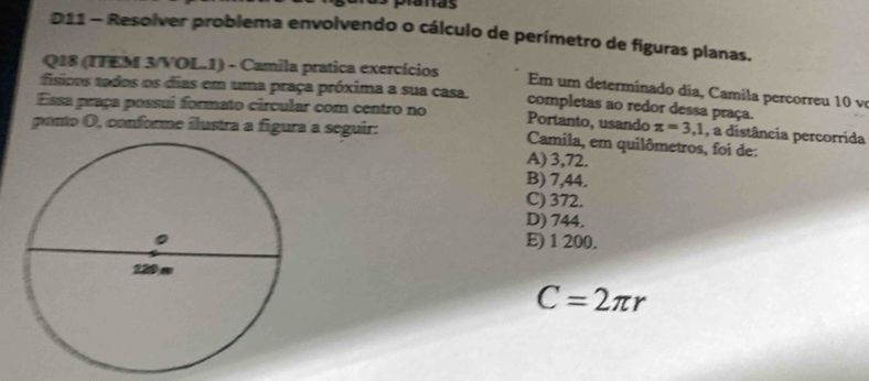 D11 - Resolver problema envolvendo o cálculo de perímetro de figuras planas.
Q18 (IFEM 3/VOL.1) - Camila pratica exercícios Em um determinado dia, Camila percorreu 10 v
físicos tados os dias em uma praça próxima a sua casa completas ao redor dessa praça.
Essa praça possui formato circular com centro no Portanto, usando π =3,1 , a distância percorrida
ponto O, conforme ilustra a figura a seguir: Camila, em quilômetros, foi de:
A) 3,72.
B) 7,44.
C) 372.
D) 744.
E) 1 200.
C=2π r