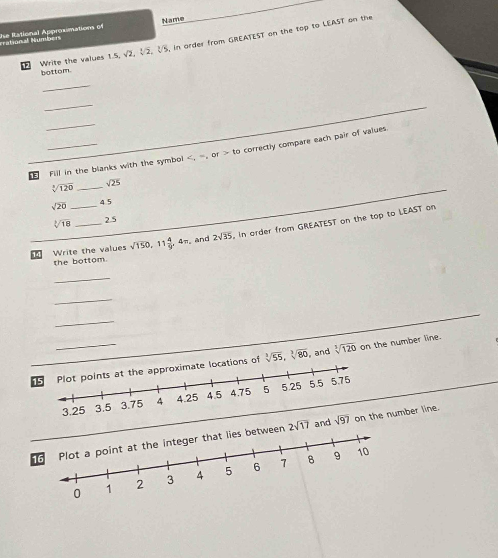 Use Rational Approximations of Name
rational Numbers
12 Write the values 1.5, sqrt(2),sqrt[3](2),sqrt[3](5) in order from GREATEST on the top to LEAST on the
bottam.
_
_
_
13 _Fill in the blanks with the symbol  correctly compare each pair of values.
or to
sqrt[3](120) _ sqrt(25)
sqrt(20) _4 5
sqrt[3](18) 2.5
14 Write the values sqrt(150),11 4/9 ,4π , and 2sqrt(35) , in order from GREATEST on the top to LEAST on
the bottom.
_
_
_
_
, and sqrt[3](120) on the number line.
ons of sqrt[3](55),sqrt[3](80)
2sqrt(17) and on the number line.
16between