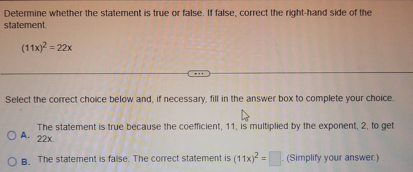 Determine whether the statement is true or false. If false, correct the right-hand side of the
statement.
(11x)^2=22x
Select the correct choice below and, if necessary, fill in the answer box to complete your choice.
The statement is true because the coefficient, 11, is multiplied by the exponent, 2, to get
A. 22x.
B. The statement is false. The correct statement is (11x)^2=□ (Simplify your answer.)