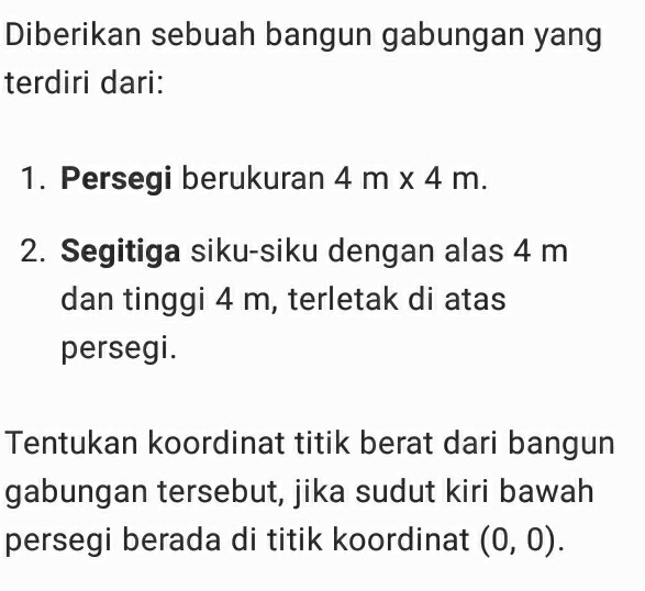 Diberikan sebuah bangun gabungan yang 
terdiri dari: 
1. Persegi berukuran 4m* 4m. 
2. Segitiga siku-siku dengan alas 4 m
dan tinggi 4 m, terletak di atas 
persegi. 
Tentukan koordinat titik berat dari bangun 
gabungan tersebut, jika sudut kiri bawah 
persegi berada di titik koordinat (0,0).