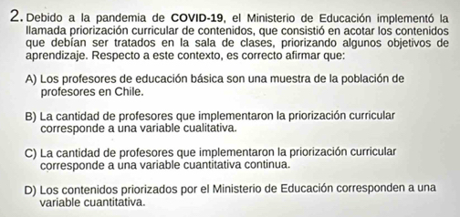 Debido a la pandemia de COVID-19, el Ministerio de Educación implementó la
llamada priorización curricular de contenidos, que consistió en acotar los contenidos
que debían ser tratados en la sala de clases, priorizando algunos objetivos de
aprendizaje. Respecto a este contexto, es correcto afirmar que:
A) Los profesores de educación básica son una muestra de la población de
profesores en Chile.
B) La cantidad de profesores que implementaron la priorización curricular
corresponde a una variable cualitativa.
C) La cantidad de profesores que implementaron la priorización curricular
corresponde a una variable cuantitativa continua.
D) Los contenidos priorizados por el Ministerio de Educación corresponden a una
variable cuantitativa.